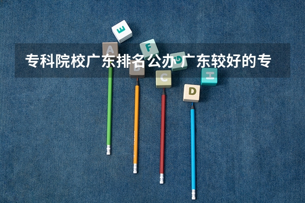 专科院校广东排名公办 广东较好的专科公办学校
