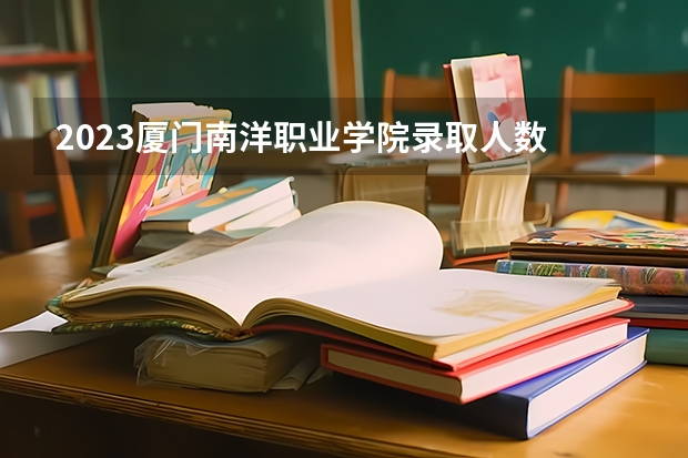 2023厦门南洋职业学院录取人数 2023厦门南洋职业学院招生计划