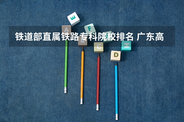 铁道部直属铁路专科院校排名 广东高等专科学校排名