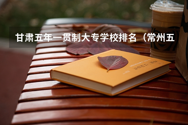 甘肃五年一贯制大专学校排名（常州五年制大专学校排名）