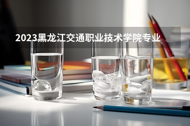 2023黑龙江交通职业技术学院专业录取分数线 黑龙江交通职业技术学院专业排名
