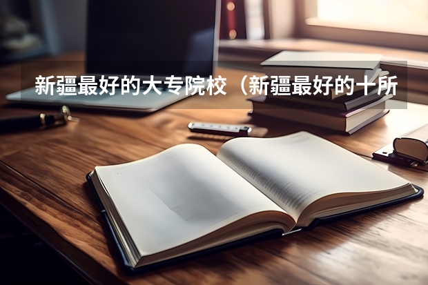 新疆最好的大专院校（新疆最好的十所大专）