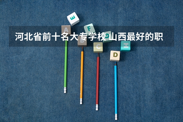 河北省前十名大专学校 山西最好的职业学校排名（山西最好的职业学校排名前十）