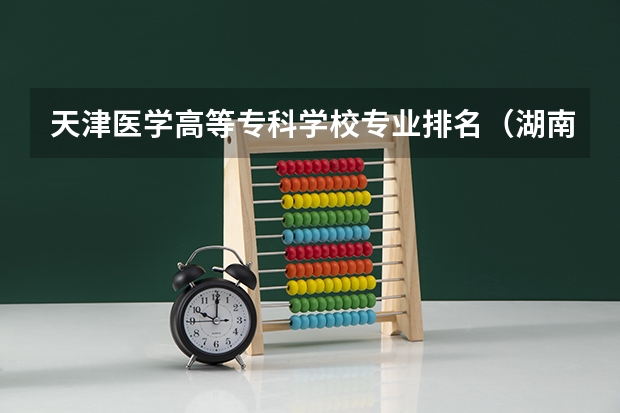 天津医学高等专科学校专业排名（湖南省专科学校排名及专业）
