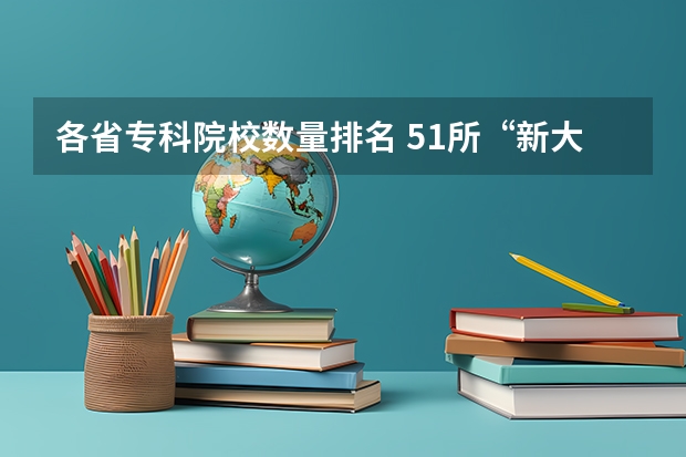 各省专科院校数量排名 51所“新大学”来了！2024全国各省本专科院校名单汇总！