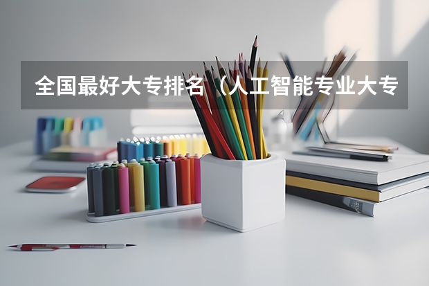 全国最好大专排名（人工智能专业大专院校排名）