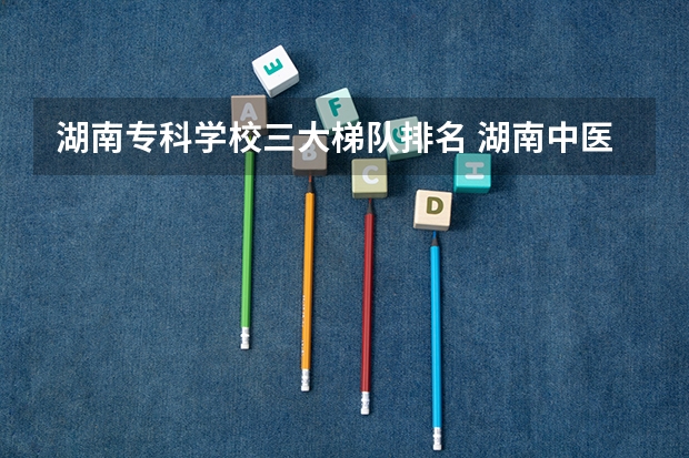 湖南专科学校三大梯队排名 湖南中医药高等专科学校是第几梯队