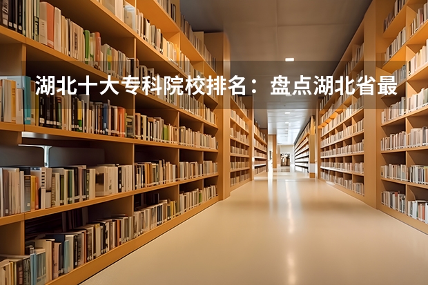 湖北十大专科院校排名：盘点湖北省最好的十所专科大学！ 湖北省大专院校排名最新