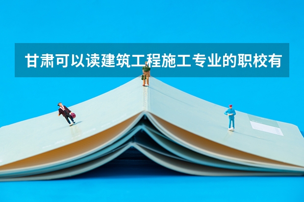 甘肃可以读建筑工程施工专业的职校有哪些