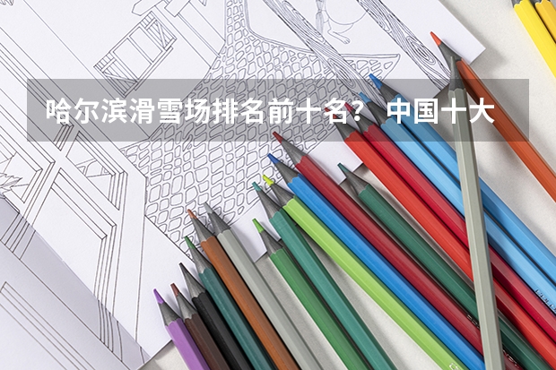 哈尔滨滑雪场排名前十名？ 中国十大滑雪场，中国十大滑雪场三亚排名