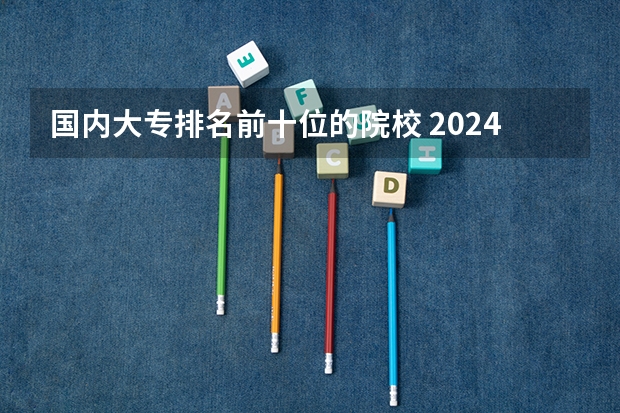 国内大专排名前十位的院校 2024全国十大专科大学排名