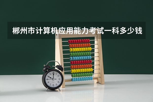 郴州市计算机应用能力考试一科多少钱？