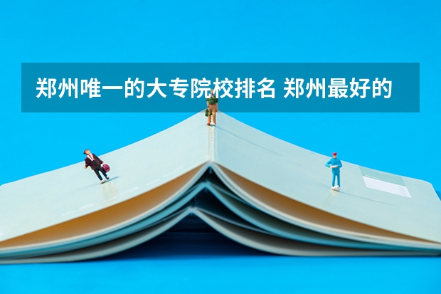 郑州唯一的大专院校排名 郑州最好的十所大专
