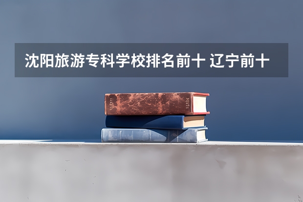沈阳旅游专科学校排名前十 辽宁前十专科学校
