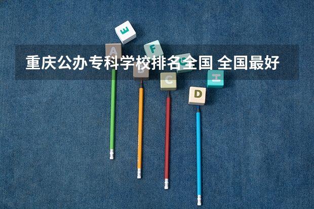 重庆公办专科学校排名全国 全国最好的公办专科学校排名