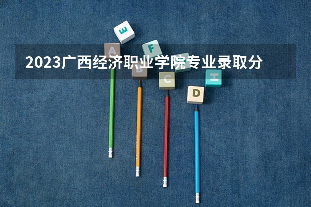 2023广西经济职业学院专业录取分数线 广西经济职业学院专业排名