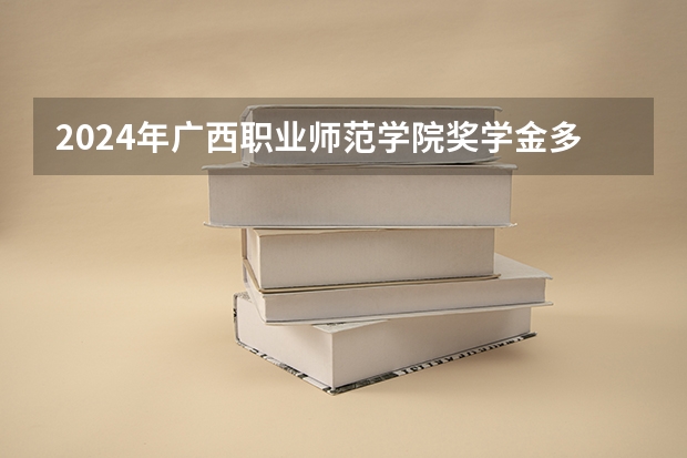 2024年广西职业师范学院奖学金多少钱