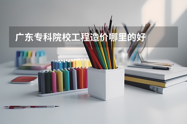 广东专科院校工程造价哪里的好