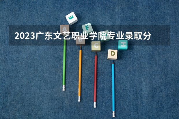 2023广东文艺职业学院专业录取分数线 广东文艺职业学院专业排名