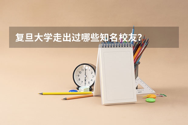 复旦大学走出过哪些知名校友？