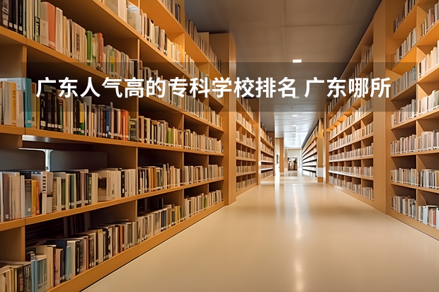 广东人气高的专科学校排名 广东哪所专科院校最好！广东专科学校排名前10强出炉！