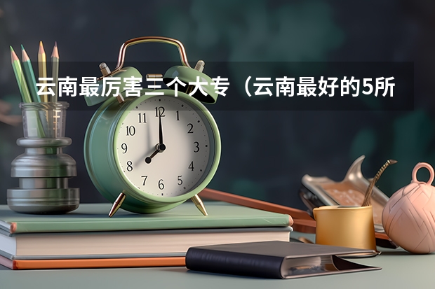 云南最厉害三个大专（云南最好的5所大专）