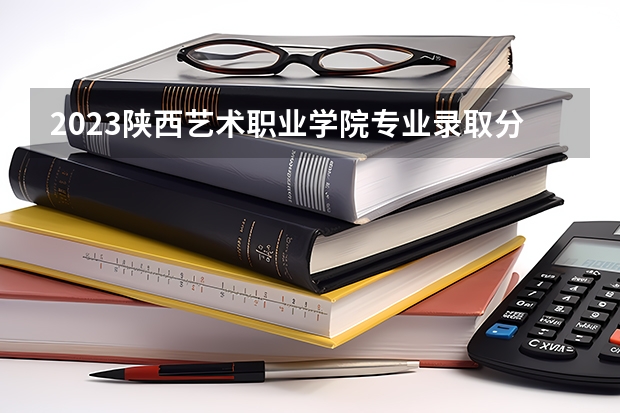 2023陕西艺术职业学院专业录取分数线 陕西艺术职业学院专业排名